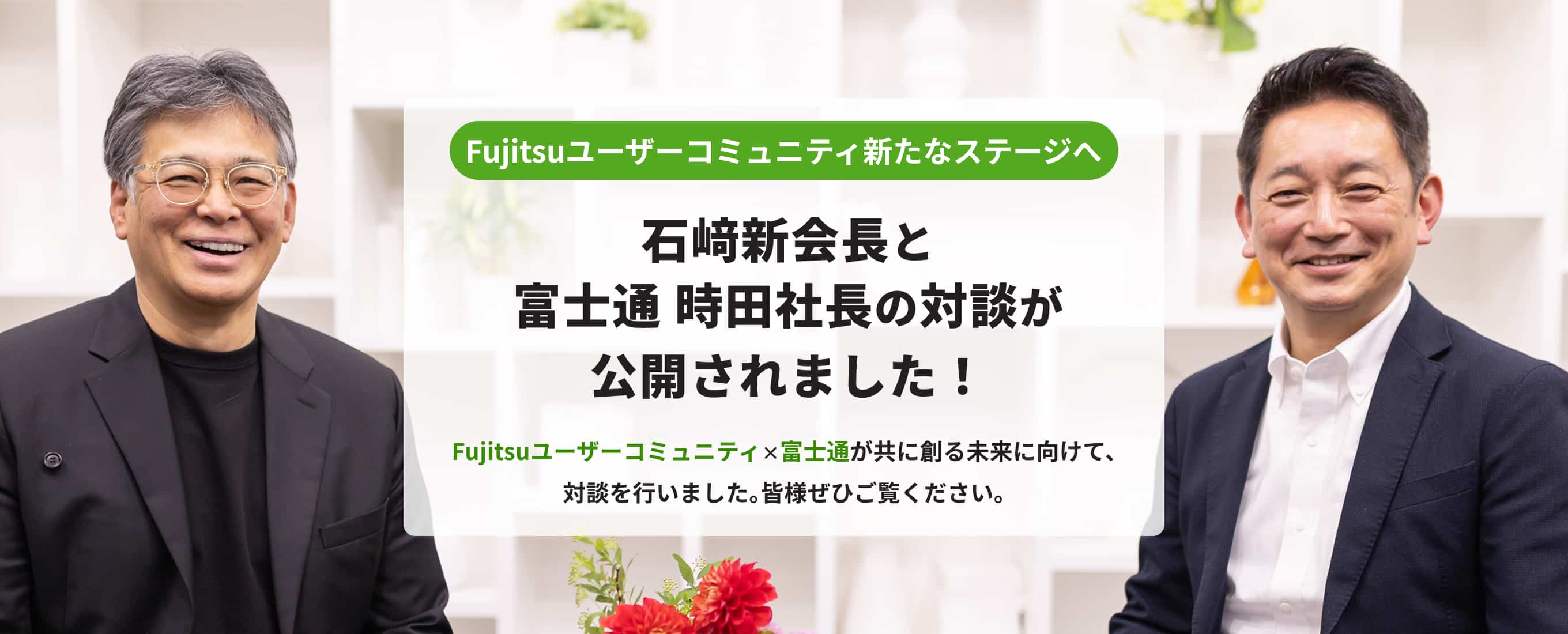 Fujitsuユーザーコミュニティ新たなステージへ 石﨑新会長と富士通 時田社長の対談が公開されました！Fujitsuユーザーコミュニティ×富士通が共に創る未来に向けて、対談を行いました。皆様ぜひご覧ください。